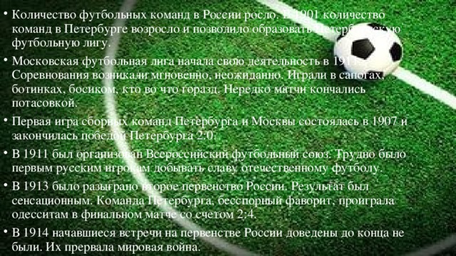 Количество футбольных команд в России росло. В 1901 количество команд в Петербурге возросло и позволило образовать Петербургскую футбольную лигу. Московская футбольная лига начала свою деятельность в 1911. Соревнования возникали мгновенно, неожиданно. Играли в сапогах, ботинках, босиком, кто во что горазд. Нередко матчи кончались потасовкой. Первая игра сборных команд Петербурга и Москвы состоялась в 1907 и закончилась победой Петербурга 2:0. В 1911 был организован Всероссийский футбольный союз. Трудно было первым русским игрокам добывать славу отечественному футболу. В 1913 было разыграно второе первенство России. Результат был сенсационным. Команда Петербурга, бесспорный фаворит, проиграла одесситам в финальном матче со счетом 2:4. В 1914 начавшиеся встречи на первенстве России доведены до конца не были. Их прервала мировая война. 