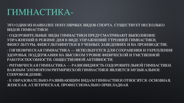 Гимнастика-   это один из наиболее популярных видов спорта. Существует несколько видов гимнастики: - Оздоровительные виды гимнастики предусматривают выполнение упражнений в режиме дня в виде упражнений утренней гимнастики, физкультуры, физкультминутки в учебных заведениях и на производстве. - Гигиеническая гимнастика — используется для сохранения и укрепления здоровья, поддержания на высоком уровне физической и умственной работоспособности, общественной активности. - Ритмическая гимнастика — разновидность оздоровительной гимнастики. Важным элементом ритмической гимнастики является музыкальное сопровождение. - К образовательно-развивающим видам гимнастики относятся: основная, женская, атлетическая, профессионально-прикладная. 