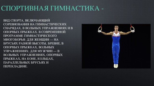 Спортивная гимнастика -   вид спорта, включающий соревнования на гимнастических снарядах, в вольных упражнениях и в опорных прыжках. В современной программе гимнастического многоборья: для женщин — на брусьях разной высоты, бревне, в опорных прыжках, вольных упражнениях; для мужчин — в вольных упражнениях, опорных прыжках, на коне, кольцах, параллельных брусьях и перекладине. 