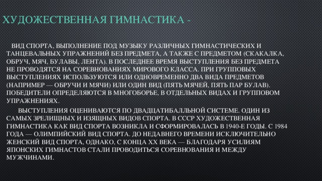 Художественная гимнастика -    вид спорта, выполнение под музыку различных гимнастических и танцевальных упражнений без предмета, а также с предметом (скакалка, обруч, мяч, булавы, лента). В последнее время выступления без предмета не проводятся на соревнованиях мирового класса. При групповых выступлениях используются или одновременно два вида предметов (например — обручи и мячи) или один вид (пять мячей, пять пар булав). Победители определяются в многоборье, в отдельных видах и групповом упражнениях.  Выступления оцениваются по двадцатибалльной системе. Один из самых зрелищных и изящных видов спорта. В СССР художественная гимнастика как вид спорта возникла и сформировалась в 1940-е годы. С 1984 года — олимпийский вид спорта. До недавнего времени исключительно женский вид спорта, однако, с конца XX века — благодаря усилиям японских гимнастов стали проводиться соревнования и между мужчинами. 