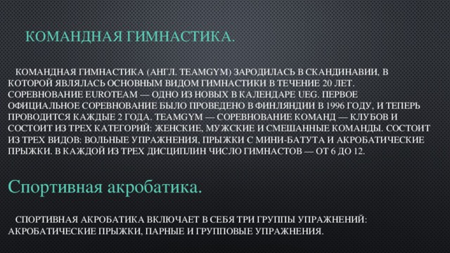 Командная гимнастика.  Командная гимнастика (англ. teamgym) зародилась в Скандинавии, в которой являлась основным видом гимнастики в течение 20 лет. Соревнование EuroTeam — одно из новых в Календаре UEG. Первое официальное соревнование было проведено в Финляндии в 1996 году, и теперь проводится каждые 2 года. TeamGym — соревнование команд — клубов и состоит из трех категорий: женские, мужские и смешанные команды. Состоит из трех видов: Вольные упражнения, прыжки с мини-батута и акробатические прыжки. В каждой из трех дисциплин число гимнастов — от 6 до 12. Спортивная акробатика.  Спортивная акробатика включает в себя три группы упражнений: акробатические прыжки, парные и групповые упражнения. 