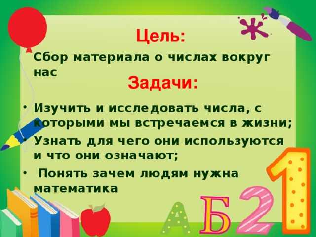  Цель:     Сбор материала о числах вокруг нас Изучить и исследовать числа, с которыми мы встречаемся в жизни; Узнать для чего они используются и что они означают;  Понять зачем людям нужна математика  Задачи:    