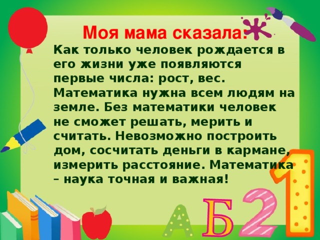  Моя мама сказала:  Как только человек рождается в его жизни уже появляются первые числа: рост, вес. Математика нужна всем людям на земле. Без математики человек не сможет решать, мерить и считать. Невозможно построить дом, сосчитать деньги в кармане, измерить расстояние. Математика – наука точная и важная! 
