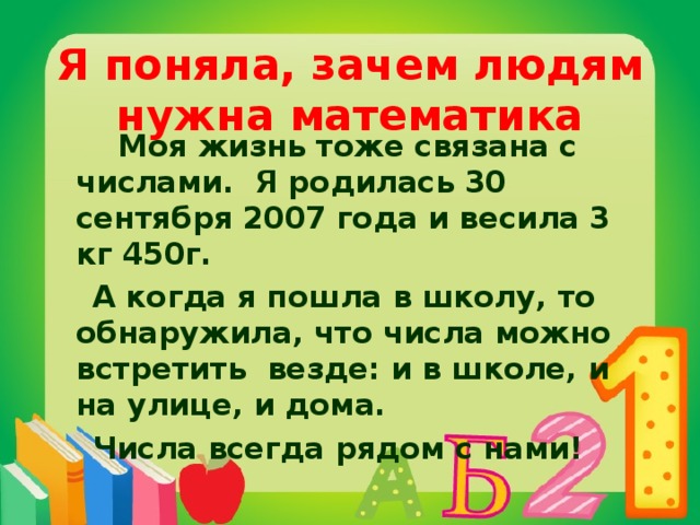 Я поняла, зачем людям нужна математика   Моя жизнь тоже связана с числами. Я родилась 30 сентября 2007 года и весила 3 кг 450г.  А когда я пошла в школу, то обнаружила, что числа можно встретить везде: и в школе, и на улице, и дома.  Числа всегда рядом с нами!  