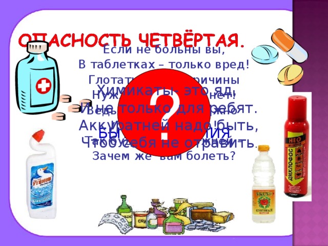Если не больны вы, В таблетках – только вред! Глотать их без причины Нужды, поверьте, нет! Ведь отравиться можно И даже умереть! Так будьте осторожней – Зачем же вам болеть? ? Химикаты- это яд, И не только для ребят. Аккуратней надо быть, Чтоб себя не отравить . ЛЕКАРСТВА И БЫТОВАЯ ХИМИЯ 