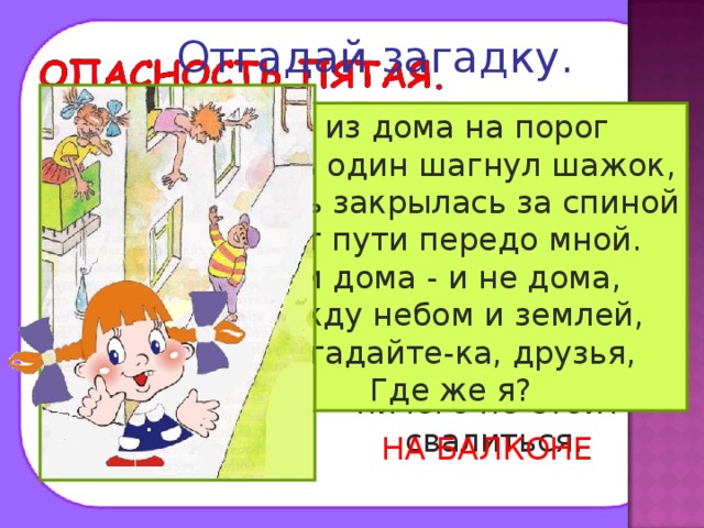 Отгадай загадку. Помни! Нельзя высовываться из окна, сидеть на подоконнике или свешиваться с балкона. При этом ничего не стоит свалиться. Я из дома на порог Лишь один шагнул шажок, Дверь закрылась за спиной Нет пути передо мной. Я и дома - и не дома, Между небом и землей, Отгадайте-ка, друзья, Где же я? НА БАЛКОНЕ 