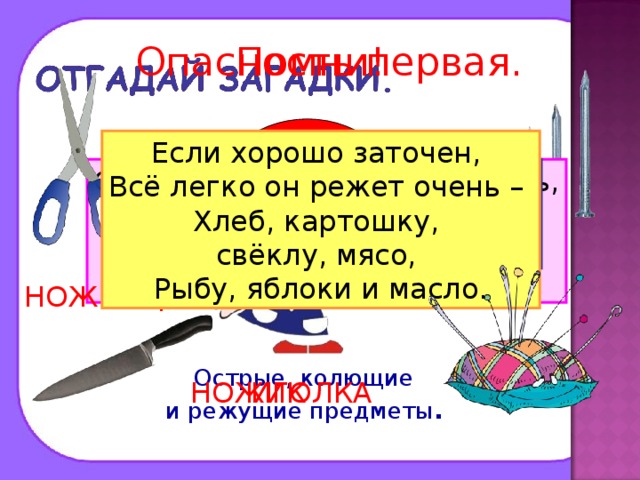 Опасность первая. Помни! ? Если хорошо заточен, Всё легко он режет очень – Хлеб, картошку, свёклу, мясо, Рыбу, яблоки и масло. Дом в порядке содержи: Вилки, ножницы, ножи, И иголки, и булавки Ты на место положи. Смотрите: мы раскрыли пасть, В неё бумагу можно класть. Бумага в нашей пасти Разделится на части. Маленького роста я, Тонкая да острая. Носом путь себе ищу, За собою хвост тащу. Бьют Ермилку по затылку, Ну а он не плачет, Только носик прячет. ГВОЗДЬ НОЖНИЦЫ Острые, колющие и режущие предметы .  НОЖИК ИГОЛКА 