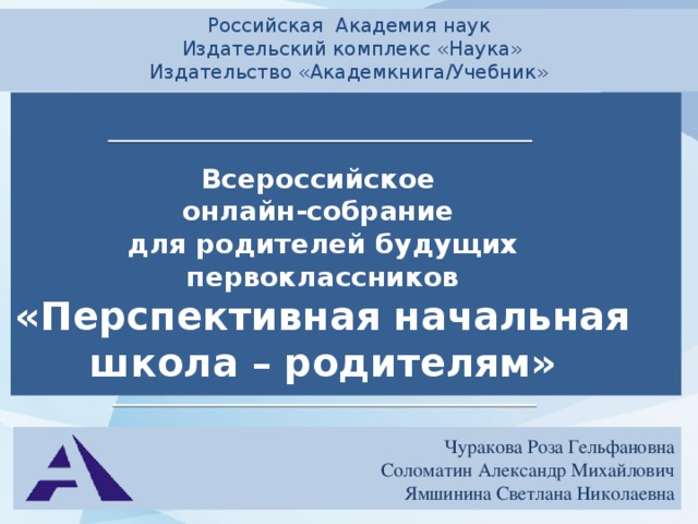 Российская Академия наук  Издательский комплекс «Наука» Издательство «Академкнига/Учебник» Всероссийское онлайн-собрание для родителей будущих первоклассников «Перспективная начальная школа – родителям»  Чуракова Роза Гельфановна Соломатин Александр Михайлович Ямшинина Светлана Николаевна 