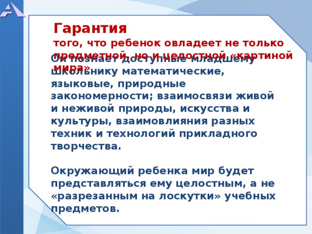   Он познает доступные младшему школьнику математические, языковые, природные закономерности; взаимосвязи живой и неживой природы, искусства и культуры, взаимовлияния разных техник и технологий прикладного творчества.  Окружающий ребенка мир будет представляться ему целостным, а не «разрезанным на лоскутки» учебных предметов. Гарантия того, что ребенок овладеет не только предметной, но и целостной «картиной мира»  