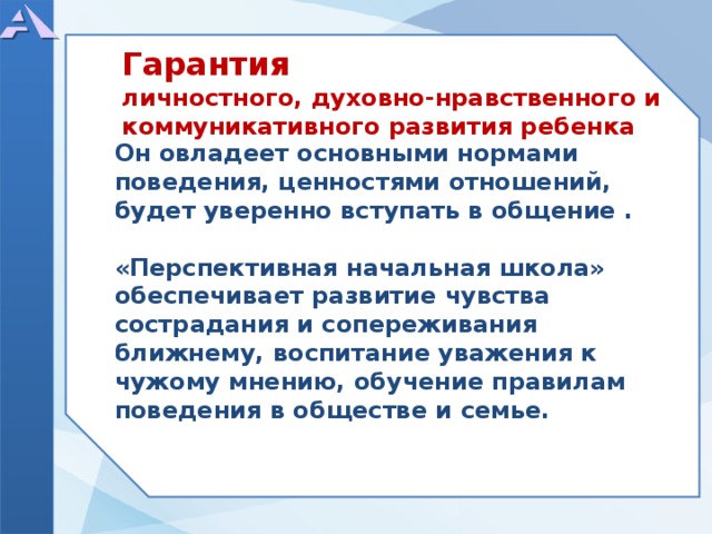  Он овладеет основными нормами поведения, ценностями отношений, будет уверенно вступать в общение .  «Перспективная начальная школа» обеспечивает развитие чувства сострадания и сопереживания ближнему, воспитание уважения к чужому мнению, обучение правилам поведения в обществе и семье. Гарантия личностного, духовно-нравственного и коммуникативного развития ребенка  
