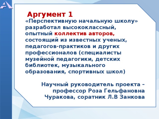    «Перспективную начальную школу» разработал высококлассный, опытный коллектив авторов, состоящий из известных ученых, педагогов-практиков и других профессионалов (специалисты музейной педагогики, детских библиотек, музыкального образования, спортивных школ)  Научный руководитель проекта – профессор Роза Гельфановна Чуракова, соратник Л.В Занкова   Аргумент 1  