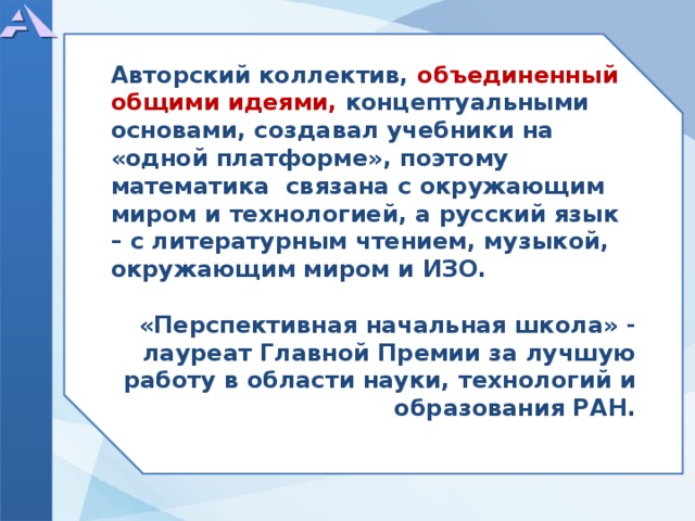  Авторский коллектив, объединенный общими идеями, концептуальными основами, создавал учебники на «одной платформе», поэтому математика связана с окружающим миром и технологией, а русский язык – с литературным чтением, музыкой, окружающим миром и ИЗО.  «Перспективная начальная школа» - лауреат Главной Премии за лучшую работу в области науки, технологий и образования РАН.    