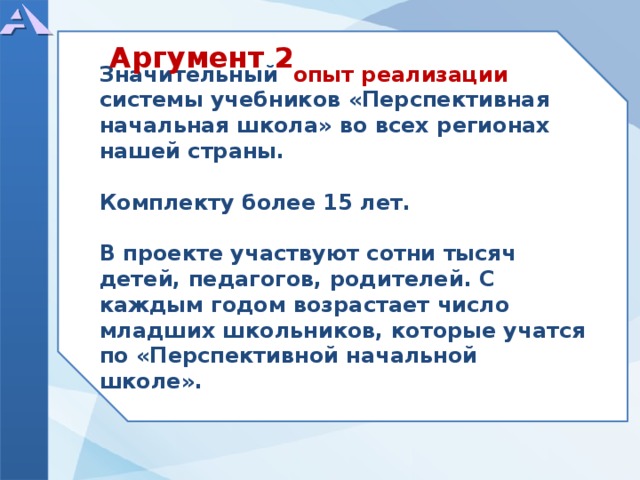 Значительный опыт реализации системы учебников «Перспективная начальная школа» во всех регионах нашей страны.  Комплекту более 15 лет.  В проекте участвуют сотни тысяч детей, педагогов, родителей. С каждым годом возрастает число младших школьников, которые учатся по «Перспективной начальной школе». Аргумент 2  