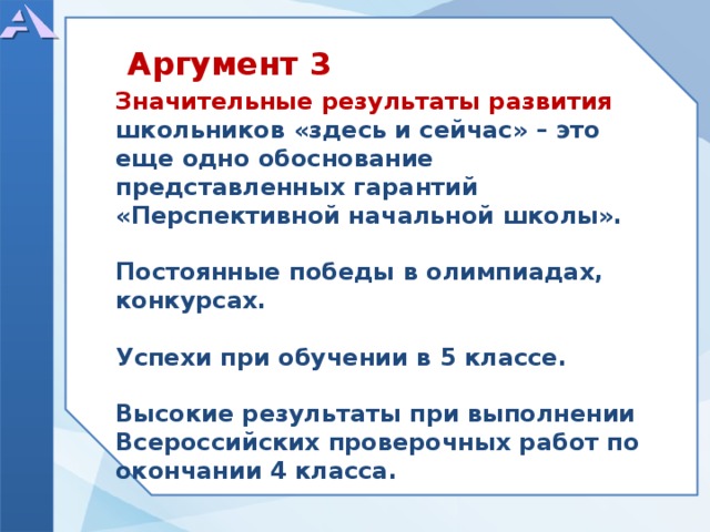          Значительные результаты развития школьников «здесь и сейчас» – это еще одно обоснование представленных гарантий «Перспективной начальной школы».  Постоянные победы в олимпиадах, конкурсах.  Успехи при обучении в 5 классе.  Высокие результаты при выполнении Всероссийских проверочных работ по окончании 4 класса.        Аргумент 3  