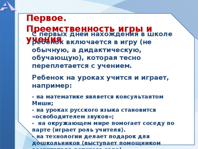 Первое. Преемственность игры и учения           С первых дней нахождения в школе ребенок включается в игру (не обычную, а дидактическую, обучающую), которая тесно переплетается с учением.  Ребенок на уроках учится и играет, например:  - на математике является консультантом Миши; - на уроках русского языка становится «освободителем звуков»; - на окружающем мире помогает соседу по парте (играет роль учителя). - на технологии делает подарок для дошкольников (выступает помощником воспитателя детского сада) ...         