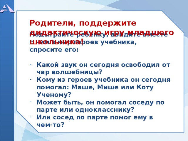  Родители, поддержите дидактическую игру младшего школьника!          Подыграйте ребенку, войдите вместе с ним в мир героев учебника, спросите его:  Какой звук он сегодня освободил от чар волшебницы? Кому из героев учебника он сегодня помогал: Маше, Мише или Коту Ученому? Может быть, он помогал соседу по парте или однокласснику? Или сосед по парте помог ему в чем-то?         