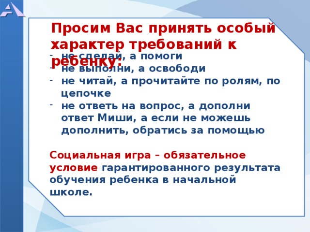 Просим Вас принять особый характер требований к ребенку:        не сделай, а помоги не выполни, а освободи не читай, а прочитайте по ролям, по цепочке не ответь на вопрос, а дополни ответ Миши, а если не можешь дополнить, обратись за помощью  Социальная игра – обязательное условие гарантированного результата обучения ребенка в начальной школе.        