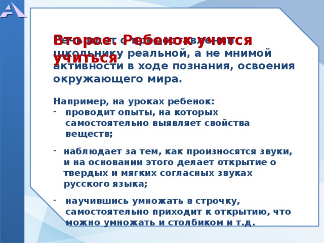       Речь идет о предоставлении школьнику реальной, а не мнимой активности в ходе познания, освоения окружающего мира.  Например, на уроках ребенок: проводит опыты, на которых самостоятельно выявляет свойства веществ;  наблюдает за тем, как произносятся звуки, и на основании этого делает открытие о твердых и мягких согласных звуках русского языка;  научившись умножать в строчку, самостоятельно приходит к открытию, что можно умножать и столбиком и т.д.      Второе. Ребенок учится учиться  