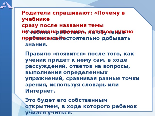          Учебник «работает» на обучение ребенка самостоятельно добывать знания.  Правило «появится» после того, как ученик придет к нему сам, в ходе рассуждений, ответов на вопросы, выполнения определенных упражнений, сравнивая разные точки зрения, используя словарь или Интернет.  Это будет его собственным открытием, в ходе которого ребенок учился учиться.      Родители спрашивают: «Почему в учебнике сразу после названия темы не записано правило, которое нужно пересказать?»  