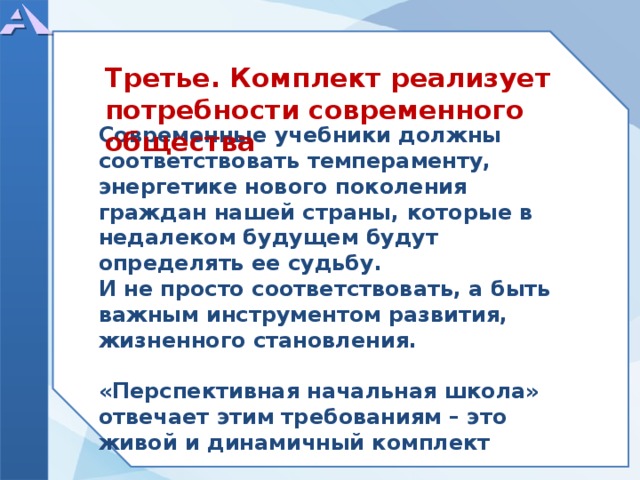       Современные учебники должны соответствовать темпераменту, энергетике нового поколения граждан нашей страны, которые в недалеком будущем будут определять ее судьбу. И не просто соответствовать, а быть важным инструментом развития, жизненного становления.  «Перспективная начальная школа» отвечает этим требованиям – это живой и динамичный комплект     Третье. Комплект реализует потребности современного общества  