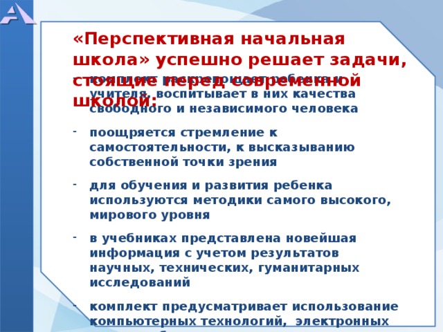     комплект раскрепощает ребенка и учителя, воспитывает в них качества свободного и независимого человека  поощряется стремление к самостоятельности, к высказыванию собственной точки зрения  для обучения и развития ребенка используются методики самого высокого, мирового уровня  в учебниках представлена новейшая информация с учетом результатов научных, технических, гуманитарных исследований  комплект предусматривает использование компьютерных технологий, электронных средств обучения «Перспективная начальная школа» успешно решает задачи, стоящие перед современной школой:  