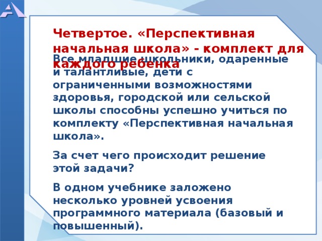      Все младшие школьники, одаренные и талантливые, дети с ограниченными возможностями здоровья, городской или сельской школы способны успешно учиться по комплекту «Перспективная начальная школа».  За счет чего происходит решение этой задачи?  В одном учебнике заложено несколько уровней усвоения программного материала (базовый и повышенный).    Четвертое. «Перспективная начальная школа» - комплект для каждого ребенка  