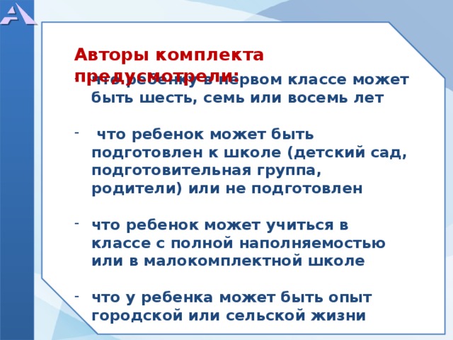      что ребенку в первом классе может быть шесть, семь или восемь лет   что ребенок может быть подготовлен к школе (детский сад, подготовительная группа, родители) или не подготовлен  что ребенок может учиться в классе с полной наполняемостью или в малокомплектной школе  что у ребенка может быть опыт городской или сельской жизни     Авторы комплекта предусмотрели:  