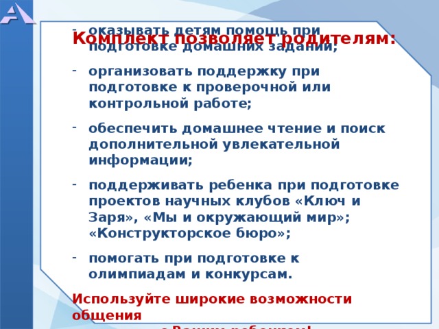     оказывать детям помощь при подготовке домашних заданий;  организовать поддержку при подготовке к проверочной или контрольной работе;  обеспечить домашнее чтение и поиск дополнительной увлекательной информации;  поддерживать ребенка при подготовке проектов научных клубов «Ключ и Заря», «Мы и окружающий мир»; «Конструкторское бюро»;  помогать при подготовке к олимпиадам и конкурсам.  Используйте широкие возможности общения с Вашим ребенком!    Комплект позволяет родителям:  