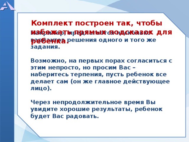      Например, предлагается несколько вариантов решения одного и того же задания.  Возможно, на первых порах согласиться с этим непросто, но просим Вас – наберитесь терпения, пусть ребенок все делает сам (он же главное действующее лицо).  Через непродолжительное время Вы увидите хорошие результаты, ребенок будет Вас радовать.       Комплект построен так, чтобы избежать прямых подсказок для ребенка.  