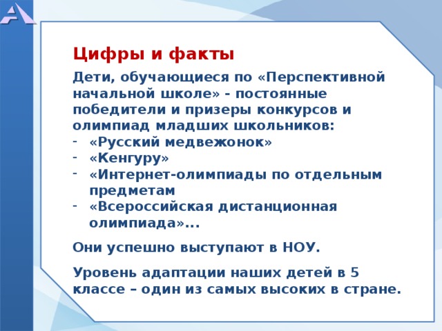      Дети, обучающиеся по «Перспективной начальной школе» - постоянные победители и призеры конкурсов и олимпиад младших школьников: «Русский медвежонок» «Кенгуру» «Интернет-олимпиады по отдельным предметам «Всероссийская дистанционная олимпиада»...  Они успешно выступают в НОУ.  Уровень адаптации наших детей в 5 классе – один из самых высоких в стране.     Цифры и факты  