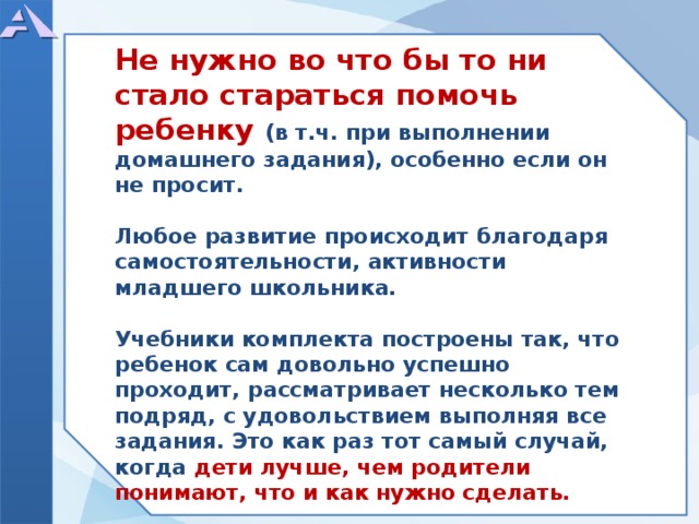            Не нужно во что бы то ни стало стараться помочь ребенку (в т.ч. при выполнении домашнего задания), особенно если он не просит.  Любое развитие происходит благодаря самостоятельности, активности младшего школьника.  Учебники комплекта построены так, что ребенок сам довольно успешно проходит, рассматривает несколько тем подряд, с удовольствием выполняя все задания. Это как раз тот самый случай, когда дети лучше, чем родители понимают, что и как нужно сделать.             