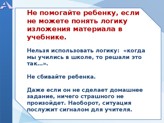          Не помогайте ребенку, если не можете понять логику изложения материала в учебнике.  Нельзя использовать логику: «когда мы учились в школе, то решали это так…».  Не сбивайте ребенка.  Даже если он не сделает домашнее задание, ничего страшного не произойдет. Наоборот, ситуация послужит сигналом для учителя.            