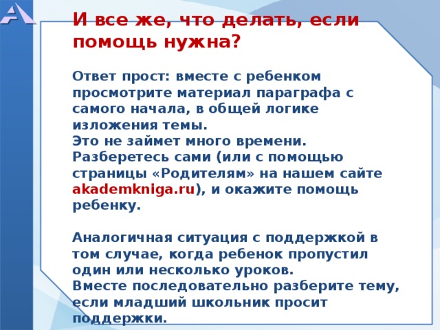          И все же, что делать, если помощь нужна?  Ответ прост: вместе с ребенком просмотрите материал параграфа с самого начала, в общей логике изложения темы. Это не займет много времени. Разберетесь сами (или с помощью страницы «Родителям» на нашем сайте akademkniga.ru ), и окажите помощь ребенку.  Аналогичная ситуация с поддержкой в том случае, когда ребенок пропустил один или несколько уроков. Вместе последовательно разберите тему, если младший школьник просит поддержки.            