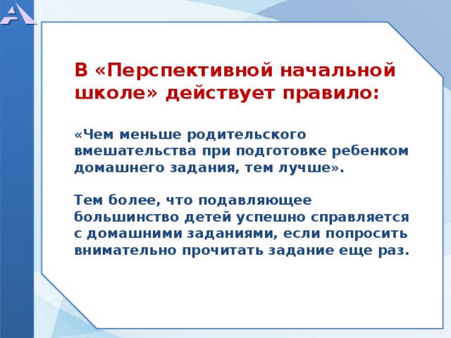         В «Перспективной начальной школе» действует правило:  «Чем меньше родительского вмешательства при подготовке ребенком домашнего задания, тем лучше».  Тем более, что подавляющее большинство детей успешно справляется с домашними заданиями, если попросить внимательно прочитать задание еще раз.            