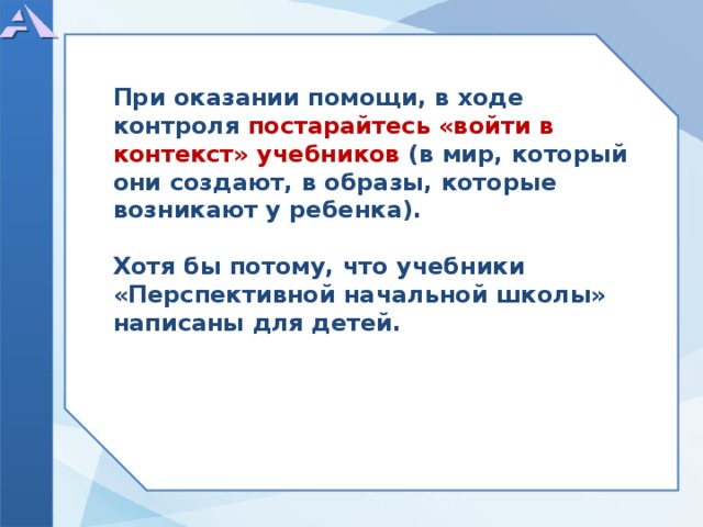      При оказании помощи, в ходе контроля постарайтесь «войти в контекст» учебников (в мир, который они создают, в образы, которые возникают у ребенка).  Хотя бы потому, что учебники «Перспективной начальной школы» написаны для детей.           