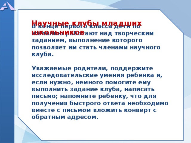  В конце первого класса дети по желанию работают над творческим заданием, выполнение которого позволяет им стать членами научного клуба.  Уважаемые родители, поддержите исследовательские умения ребенка и, если нужно, немного помогите ему выполнить задание клуба, написать письмо; напомните ребенку, что для получения быстрого ответа необходимо вместе с письмом вложить конверт с обратным адресом.   Научные клубы младших школьников  