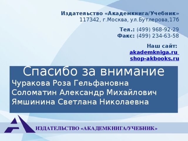 Издательство «Академкнига/Учебник» 117342, г.Москва, ул.Бутлерова,17б Тел.: (499) 968-92-29 Факс: (499) 234-63-58 Наш сайт: akademkniga.ru shop-akbooks.ru Спасибо за внимание Чуракова Роза Гельфановна Соломатин Александр Михайлович Ямшинина Светлана Николаевна ИЗДАТЕЛЬСТВО «АКАДЕМКНИГА/УЧЕБНИК» 