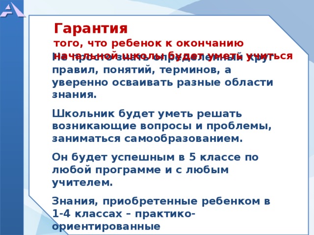    Не просто знать определенный круг правил, понятий, терминов, а уверенно осваивать разные области знания.  Школьник будет уметь решать возникающие вопросы и проблемы, заниматься самообразованием.  Он будет успешным в 5 классе по любой программе и с любым учителем.  Знания, приобретенные ребенком в 1-4 классах – практико-ориентированные Гарантия того, что ребенок к окончанию начальной школы будет уметь учиться  
