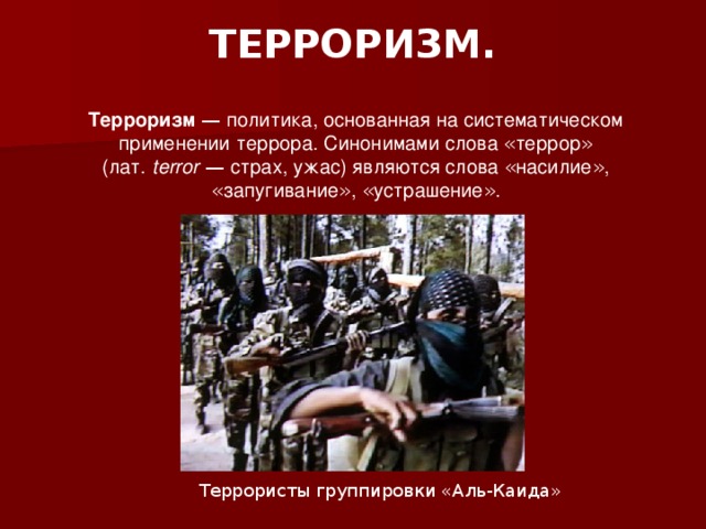 ТЕРРОРИЗМ.    Терроризм  — политика, основанная на систематическом применении   террора. Синонимами слова « террор » (лат.   terror  — страх, ужас) являются слова « насилие » , « запугивание » , « устрашение » . Террористы группировки «Аль-Каида» 