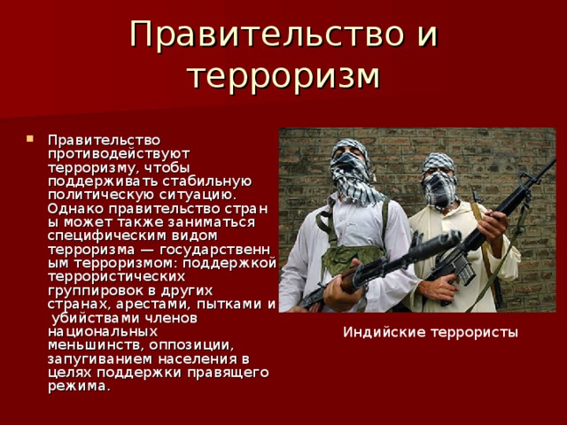 Правительство и терроризм Правительство противодействуют терроризму, чтобы поддерживать стабильную политическую ситуацию. Однако правительство страны может также заниматься специфическим видом терроризма — государственным терроризмом: поддержкой террористических группировок в других странах, арестами, пытками и убийствами членов национальных меньшинств, оппозиции, запугиванием населения в целях поддержки правящего режима. Индийские террористы 