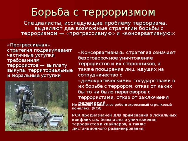 Борьба с терроризмом Специалисты, исследующие проблему терроризма, выделяют две возможные стратегии борьбы с терроризмом — «прогрессивную» и «консервативную»: «Прогрессивная» стратегия подразумевает частичные уступки требованиям террористов — выплату выкупа, территориальные и моральные уступки «Консервативная» стратегия означает безоговорочное уничтожение террористов и их сторонников, а также поощрение лиц, идущих на сотрудничество с «демократическими» государствами в их борьбе с террором, отказ от каких бы то ни было переговоров с террористами, отказ от заключения перемирий Не имеющий аналогов роботизированный стрелковый комплекс (РСК)  РСК предназначен для применения в локальных конфликтах, безопасного уничтожения террористов и снайперов, а также дистанционного разминирования. 