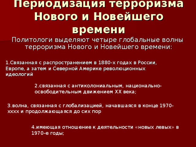 Периодизация терроризма Нового и Новейшего времени Политологи выделяют четыре глобальные волны терроризма Нового и Новейшего времени: 1.Связанная с распространением в 1880-х годах в России, Европе, а затем и Северной Америке революционных идеологий 2.связанная с антиколониальным, национально-освободительным движением XX века; 3.волна, связанная с глобализацией, начавшаяся в конце 1970-хххх и продолжающаяся до сих пор 4.имеющая отношение к деятельности «новых левых» в 1970-е годы; 