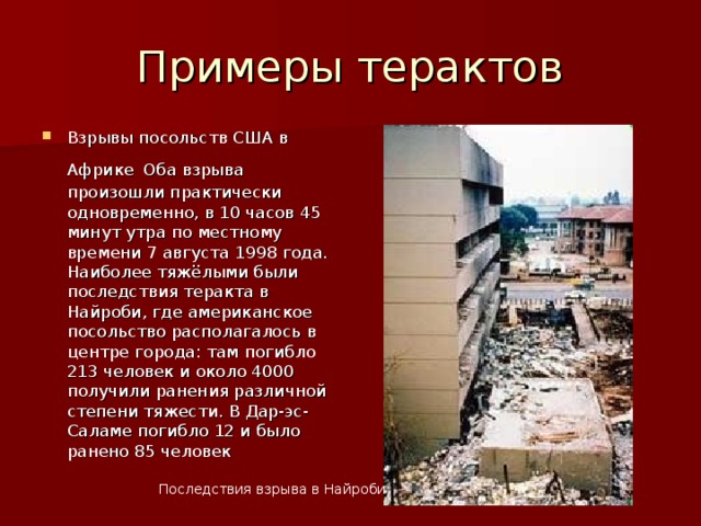 Примеры терактов Взрывы посольств США в Африке  Оба взрыва произошли практически одновременно, в 10 часов 45 минут утра по местному времени 7 августа 1998 года. Наиболее тяжёлыми были последствия теракта в Найроби, где американское посольство располагалось в центре города: там погибло 213 человек и около 4000 получили ранения различной степени тяжести. В Дар-эс-Саламе погибло 12 и было ранено 85 человек Последствия взрыва в Найроби  