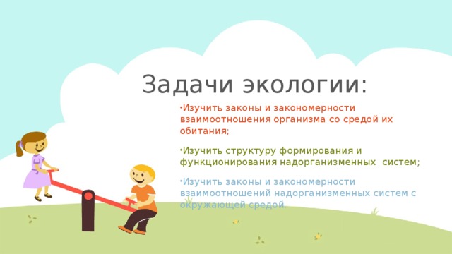Задачи экологии: Изучить законы и закономерности взаимоотношения организма со средой их обитания; Изучить структуру формирования и функционирования надорганизменных систем; Изучить законы и закономерности взаимоотношений надорганизменных систем с окружающей средой. 