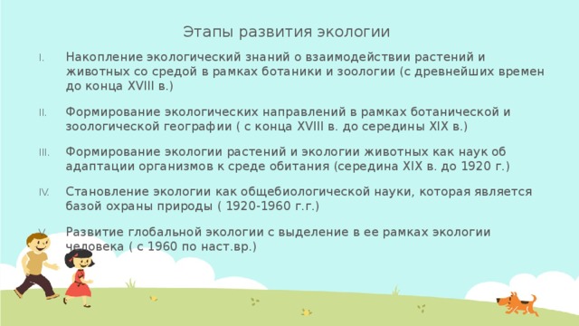Этапы развития экологии   Накопление экологический знаний о взаимодействии растений и животных со средой в рамках ботаники и зоологии (с древнейших времен до конца ХVIII в.) Формирование экологических направлений в рамках ботанической и зоологической географии ( с конца ХVIII в. до середины XIX в.) Формирование экологии растений и экологии животных как наук об адаптации организмов к среде обитания (середина XIX в. до 1920 г.) Становление экологии как общебиологической науки, которая является базой охраны природы ( 1920-1960 г.г.) Развитие глобальной экологии с выделение в ее рамках экологии человека ( с 1960 по наст.вр.) 