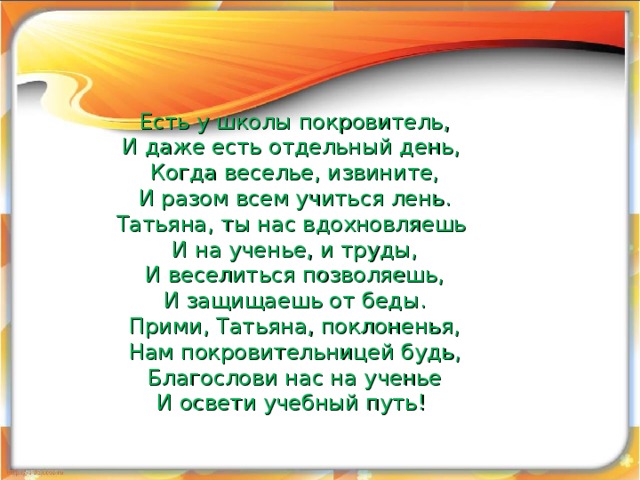  Есть у школы покровитель,  И даже есть отдельный день,  Когда веселье, извините,  И разом всем учиться лень.  Татьяна, ты нас вдохновляешь  И на ученье, и труды,  И веселиться позволяешь,  И защищаешь от беды.  Прими, Татьяна, поклоненья,  Нам покровительницей будь,  Благослови нас на ученье  И освети учебный путь!     