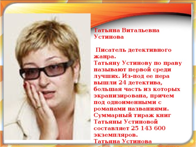  Татьяна Витальевна Устинова   Писатель детективного жанра. Татьяну Устинову по праву называют первой среди лучших. Из-под ее пера вышли 24 детектива, большая часть из которых экранизирована, причем под одноименными с романами названиями. Суммарный тираж книг Татьяны Устиновой составляет 25 143 600 экземпляров. Татьяна Устинова удостоена многочисленных наград.  