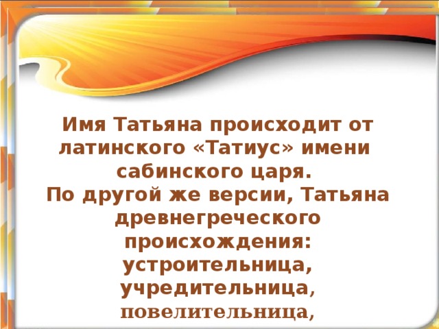 Сын еще не родился, а уж ему имя дали. (народная пословица) Тема учебного проекта Имя Татьяна происходит от латинского «Татиус» имени сабинского царя. По другой же версии, Татьяна древнегреческого происхождения: устроительница, учредительница , повелительница, устанавливающая, поставленная, назначенная. .    Автор:  Бордакова Ольга Олеговна, учитель начальных классов МОУ «СОШ №3 ЛГО»  г. Лесозаводск 2011г 