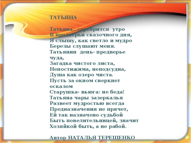 ТАТЬЯНА  Татьяна…серебрится утро В предверьи сказочного дня, Я слышу, как светло и мудро Березы слушают меня. Татьянин день- предверье чуда, Загадка чистого листа, Непостижима, неподсудна, Душа как озеро чиста. Пусть за окном сверкнет оскалом Старушка- вьюга: не беда! Татьяна чары зазеркалья Развеет мудростью всегда Предназначения не прячет, Ей так назначено судьбой Быть повелительницей, значит Хозяйкой быть, а не рабой.  Автор НАТАЛЬЯ ТЕРЕЩЕНКО   