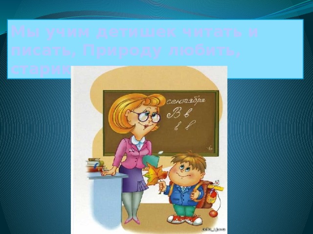 Мы учим детишек читать и писать, Природу любить, стариков уважать. 